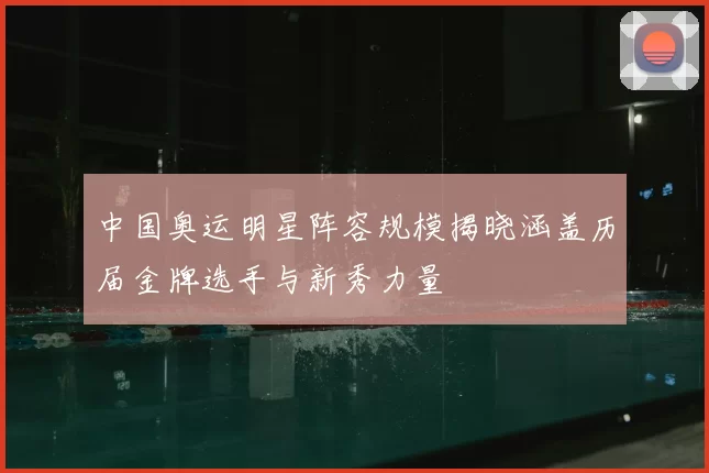 中国奥运明星阵容规模揭晓涵盖历届金牌选手与新秀力量