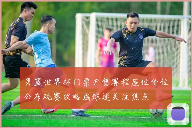 男篮世界杯门票开售赛程座位价位公布观赛攻略成球迷关注焦点