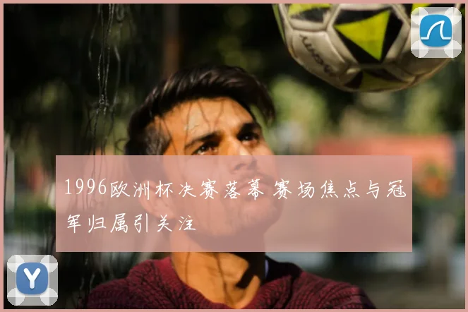 1996欧洲杯决赛落幕 赛场焦点与冠军归属引关注