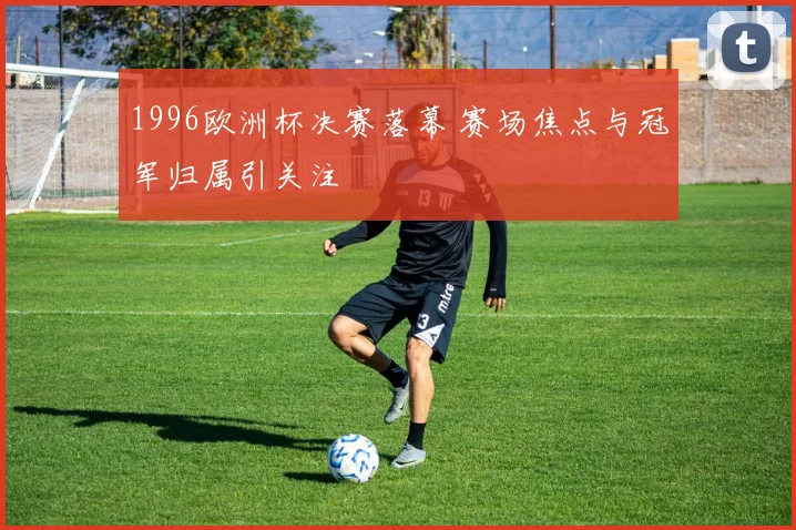 1996欧洲杯决赛落幕 赛场焦点与冠军归属引关注