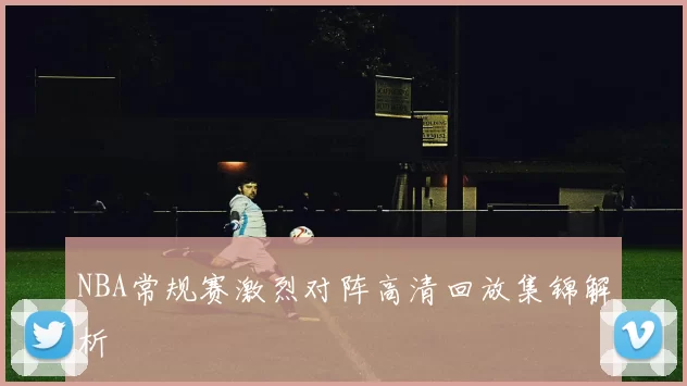 NBA常规赛激烈对阵高清回放集锦解析
