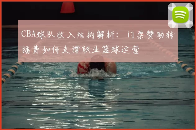 CBA球队收入结构解析：门票赞助转播费如何支撑职业篮球运营