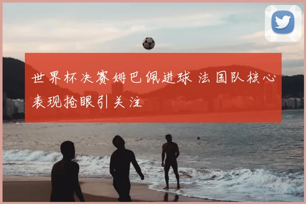 世界杯决赛姆巴佩进球 法国队核心表现抢眼引关注