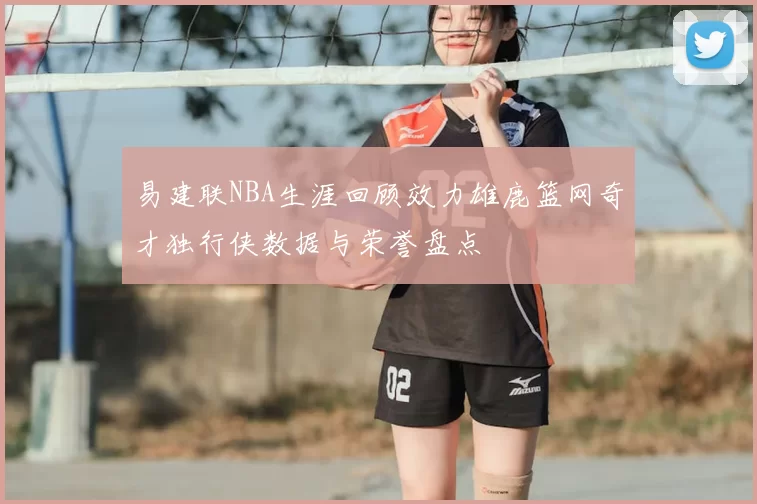 易建联NBA生涯回顾效力雄鹿篮网奇才独行侠数据与荣誉盘点