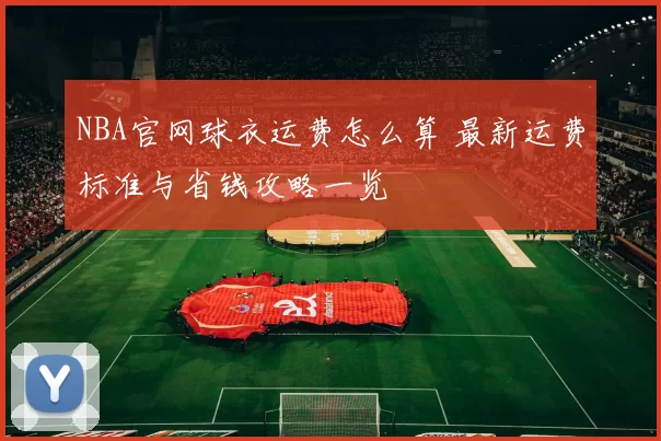 NBA官网球衣运费怎么算 最新运费标准与省钱攻略一览