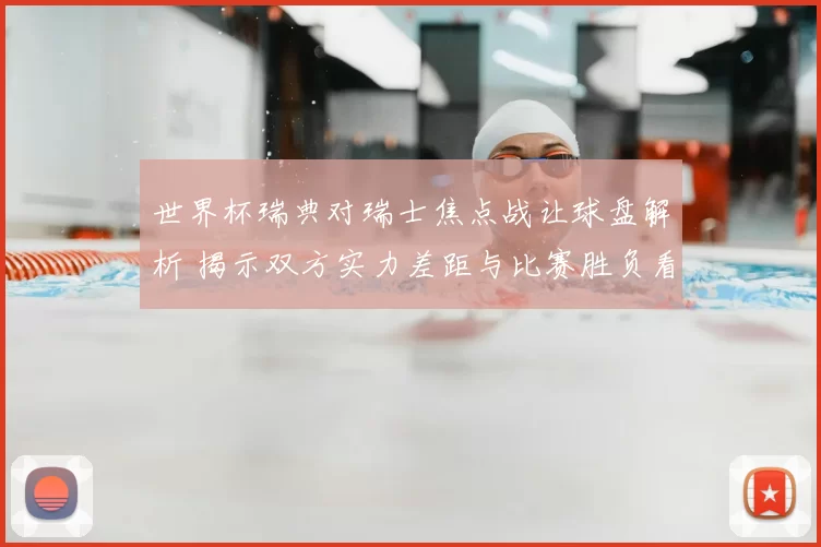 世界杯瑞典对瑞士焦点战让球盘解析 揭示双方实力差距与比赛胜负看点