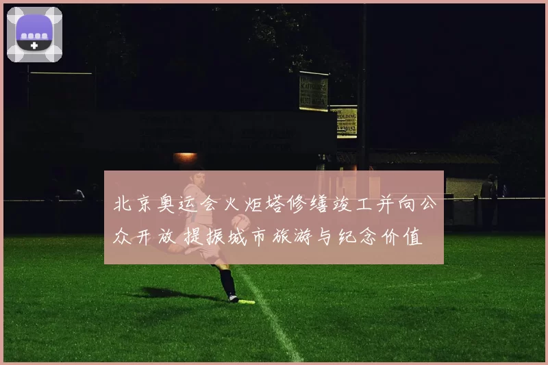 北京奥运会火炬塔修缮竣工并向公众开放 提振城市旅游与纪念价值