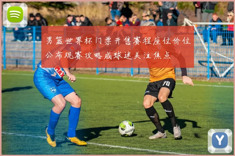 男篮世界杯门票开售赛程座位价位公布观赛攻略成球迷关注焦点