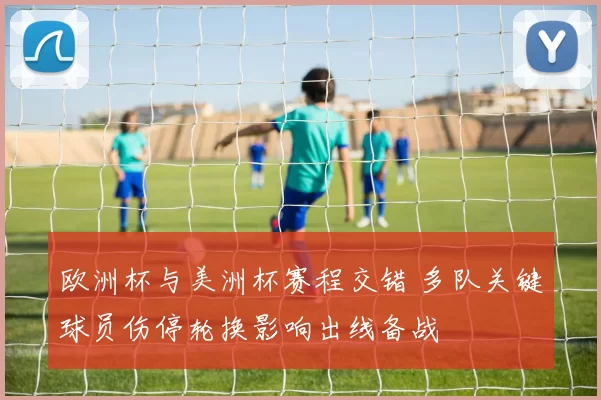 欧洲杯与美洲杯赛程交错 多队关键球员伤停轮换影响出线备战