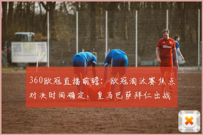 360欧冠直播前瞻:欧冠淘汰赛焦点对决时间确定,皇马巴萨拜仁出战看点集中