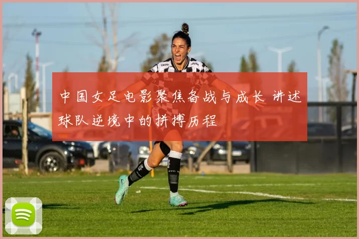 中国女足电影聚焦备战与成长 讲述球队逆境中的拼搏历程