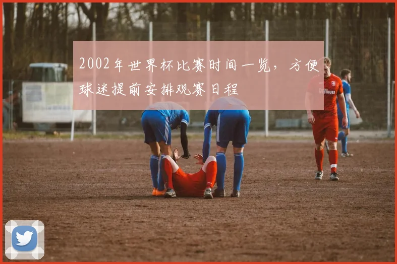 2002年世界杯比赛时间一览,方便球迷提前安排观赛日程