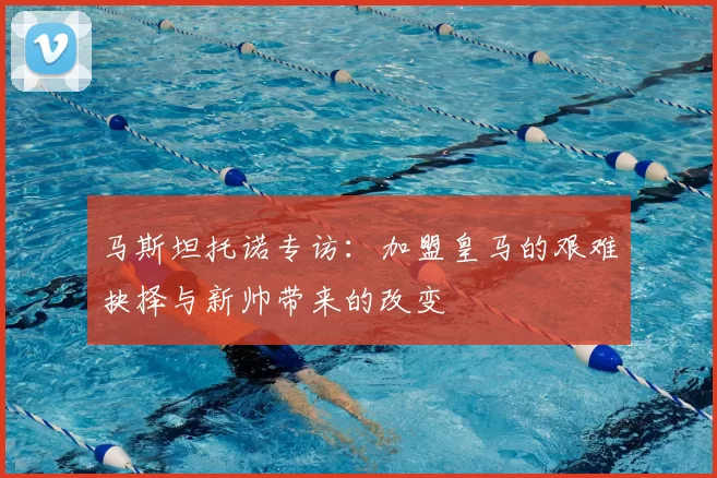 马斯坦托诺专访：加盟皇马的艰难抉择与新帅带来的改变