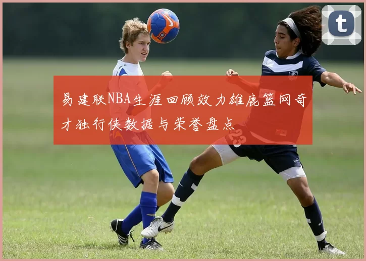 易建联NBA生涯回顾效力雄鹿篮网奇才独行侠数据与荣誉盘点