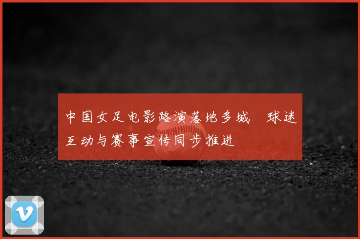 中国女足电影路演落地多城　球迷互动与赛事宣传同步推进