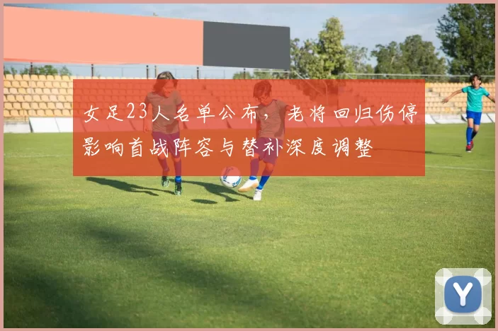 女足23人名单公布,老将回归伤停影响首战阵容与替补深度调整