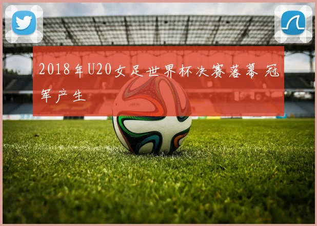 2018年U20女足世界杯决赛落幕 冠军产生