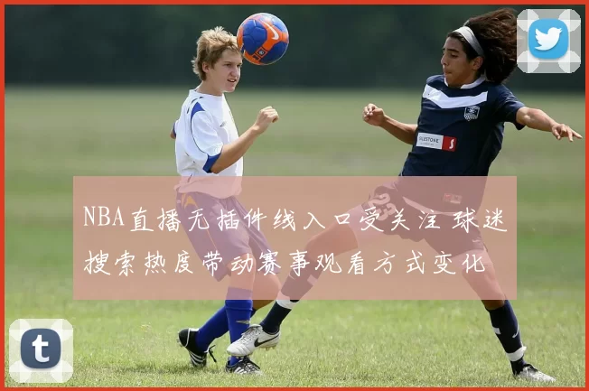 NBA直播无插件线入口受关注 球迷搜索热度带动赛事观看方式变化