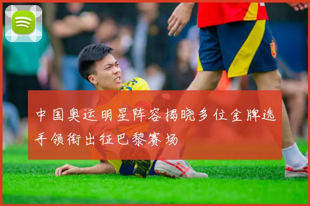 中国奥运明星阵容揭晓多位金牌选手领衔出征巴黎赛场