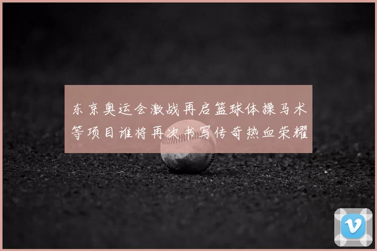 东京奥运会激战再启篮球体操马术等项目谁将再次书写传奇热血荣耀