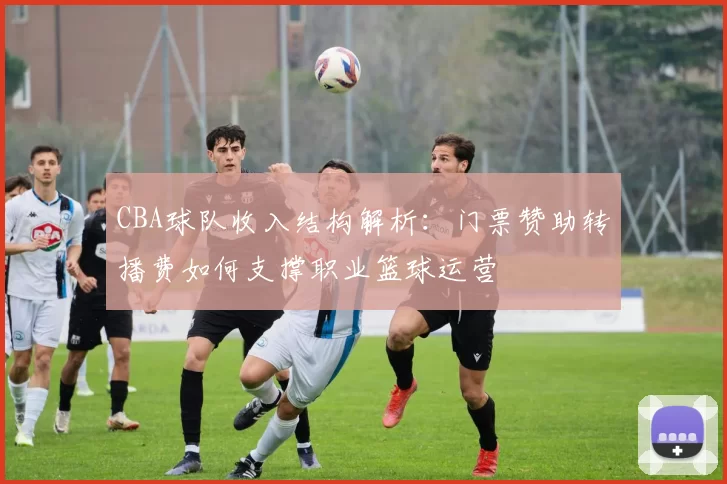CBA球队收入结构解析：门票赞助转播费如何支撑职业篮球运营