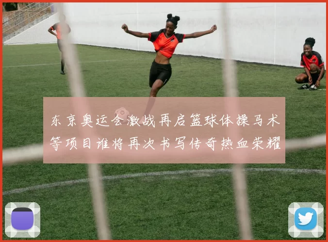 东京奥运会激战再启篮球体操马术等项目谁将再次书写传奇热血荣耀