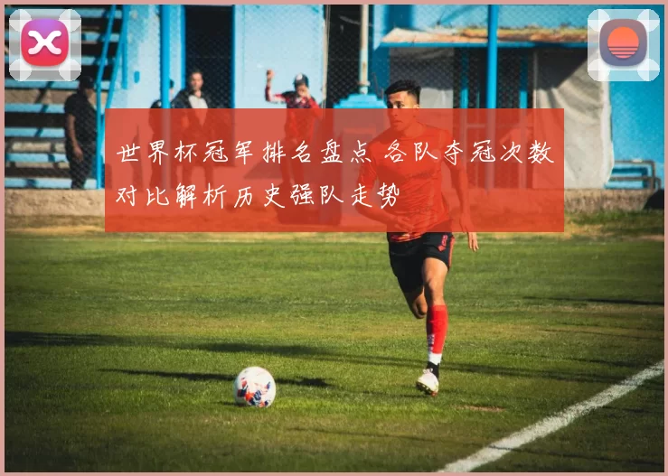 世界杯冠军排名盘点 各队夺冠次数对比解析历史强队走势