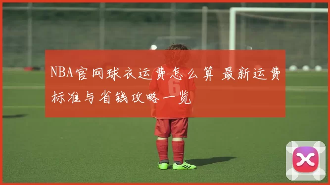NBA官网球衣运费怎么算 最新运费标准与省钱攻略一览