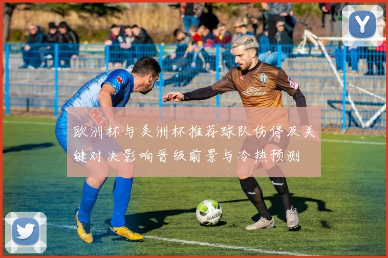 欧洲杯与美洲杯推荐球队伤停及关键对决影响晋级前景与冷热预测
