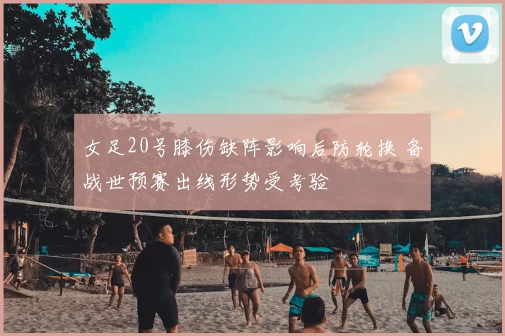 女足20号膝伤缺阵影响后防轮换 备战世预赛出线形势受考验