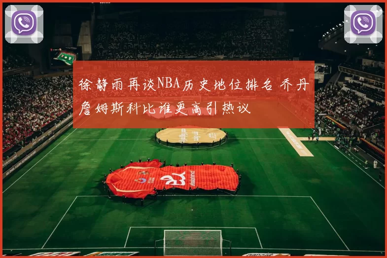 徐静雨再谈NBA历史地位排名 乔丹詹姆斯科比谁更高引热议
