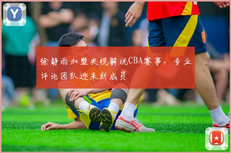 徐静雨加盟央视解说CBA赛事，专业评论团队迎来新成员