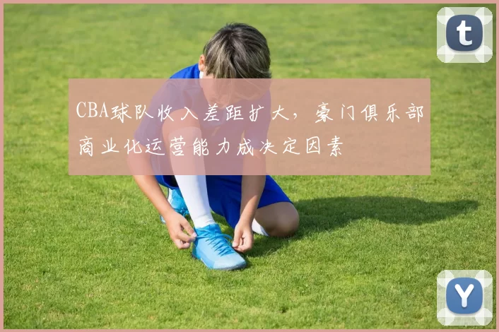 CBA球队收入差距扩大，豪门俱乐部商业化运营能力成决定因素