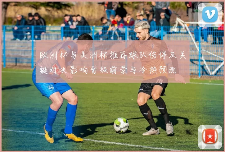欧洲杯与美洲杯推荐球队伤停及关键对决影响晋级前景与冷热预测