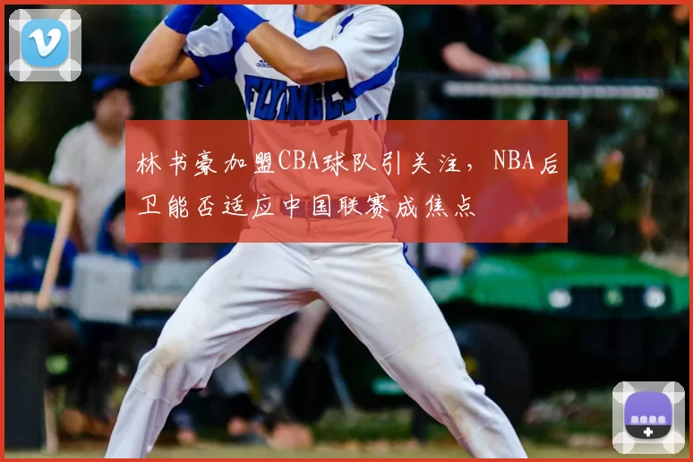 林书豪加盟CBA球队引关注，NBA后卫能否适应中国联赛成焦点