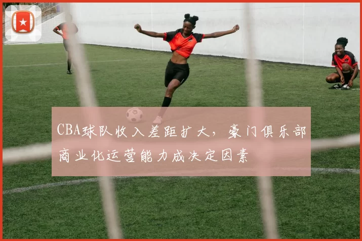CBA球队收入差距扩大，豪门俱乐部商业化运营能力成决定因素