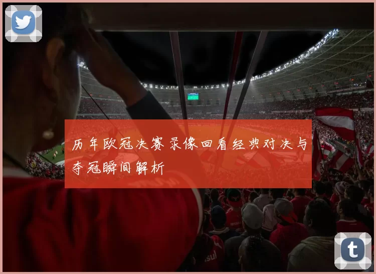 历年欧冠决赛录像回看经典对决与夺冠瞬间解析