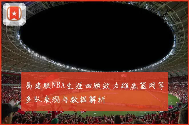易建联NBA生涯回顾效力雄鹿篮网等多队表现与数据解析