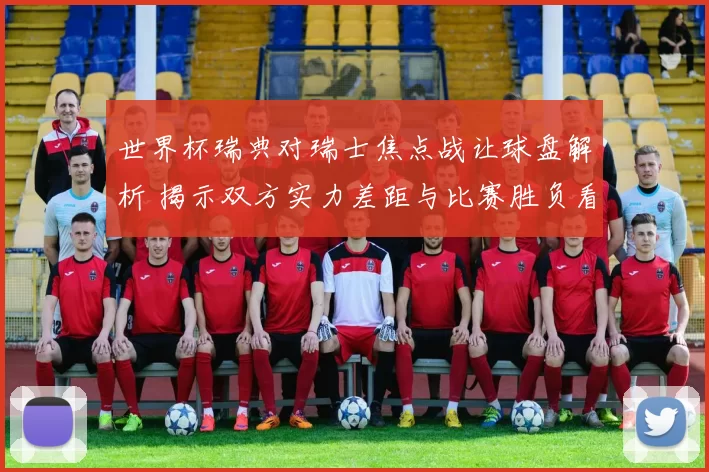 世界杯瑞典对瑞士焦点战让球盘解析 揭示双方实力差距与比赛胜负看点