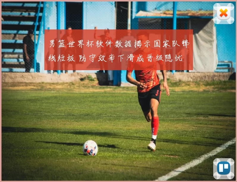 男篮世界杯软件数据揭示国家队锋线短板 防守效率下滑成晋级隐忧
