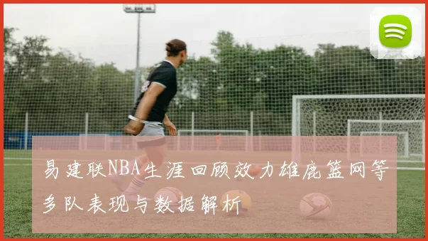 易建联NBA生涯回顾效力雄鹿篮网等多队表现与数据解析