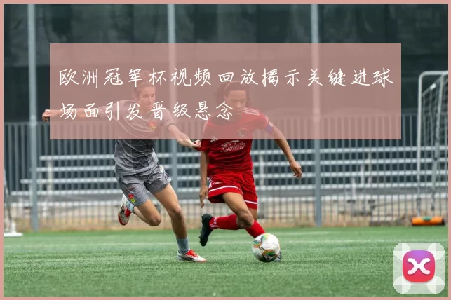 欧洲冠军杯视频回放揭示关键进球场面引发晋级悬念