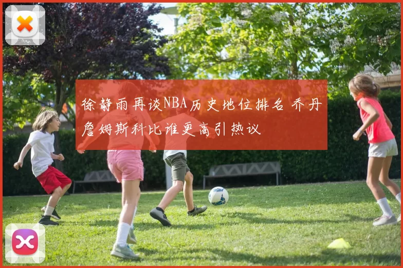徐静雨再谈NBA历史地位排名 乔丹詹姆斯科比谁更高引热议