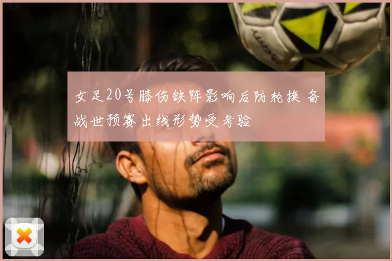 女足20号膝伤缺阵影响后防轮换 备战世预赛出线形势受考验