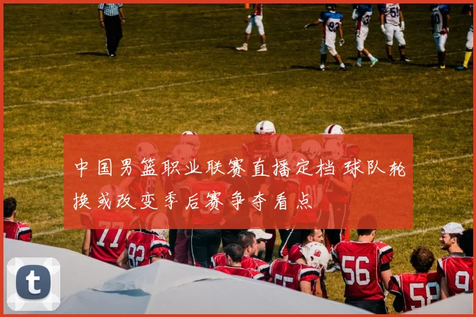 中国男篮职业联赛直播定档 球队轮换或改变季后赛争夺看点