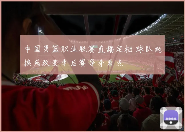中国男篮职业联赛直播定档 球队轮换或改变季后赛争夺看点